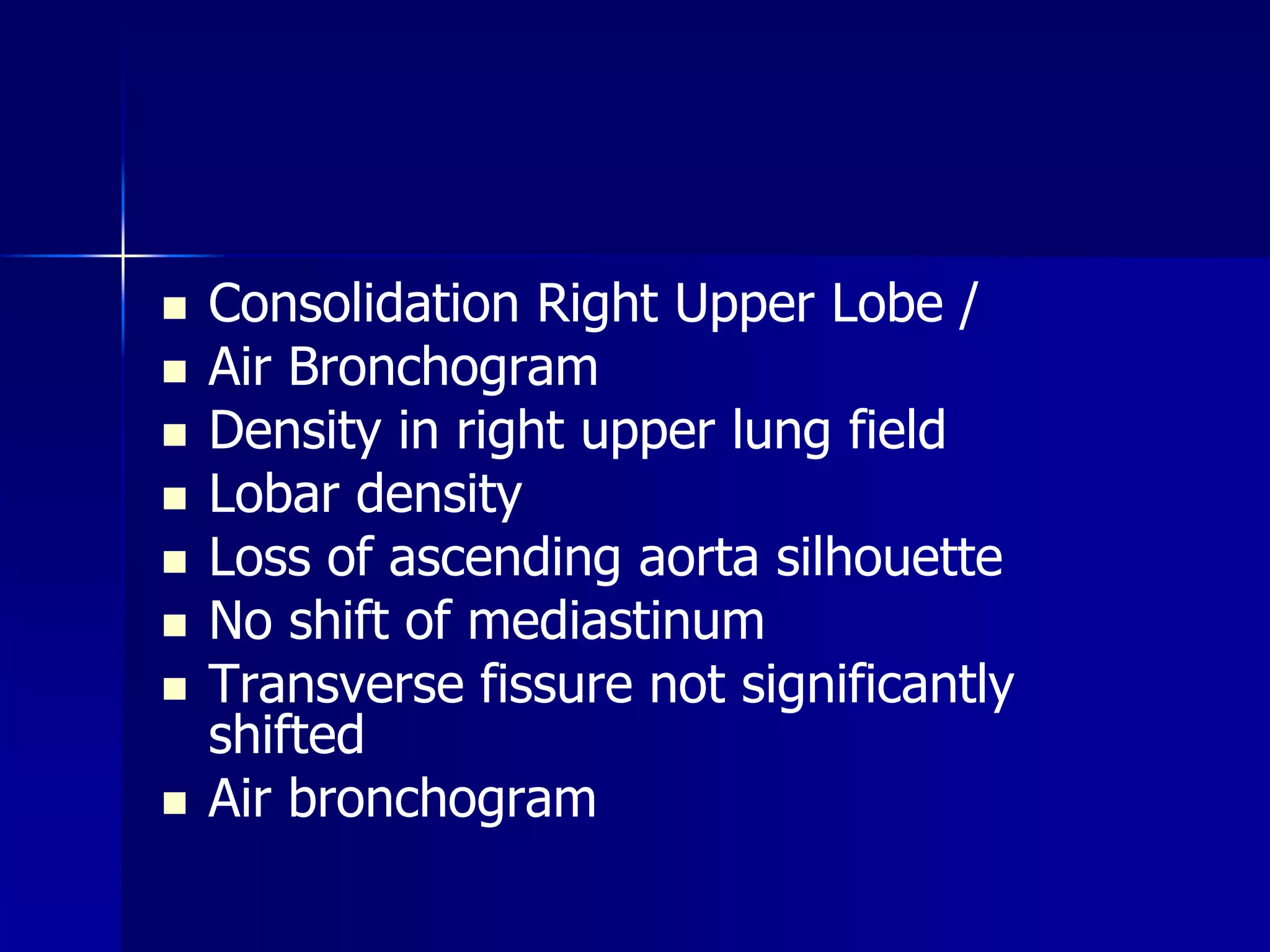  Consolidation Right Upper Lobe / 
 Air Bronchogram 
 Density in right upper lung field 
 Lobar density 
 Loss of ascending aorta silhouette 
 No shift of mediastinum 
 Transverse fissure not significantly 
shifted 
 Air bronchogram 
 