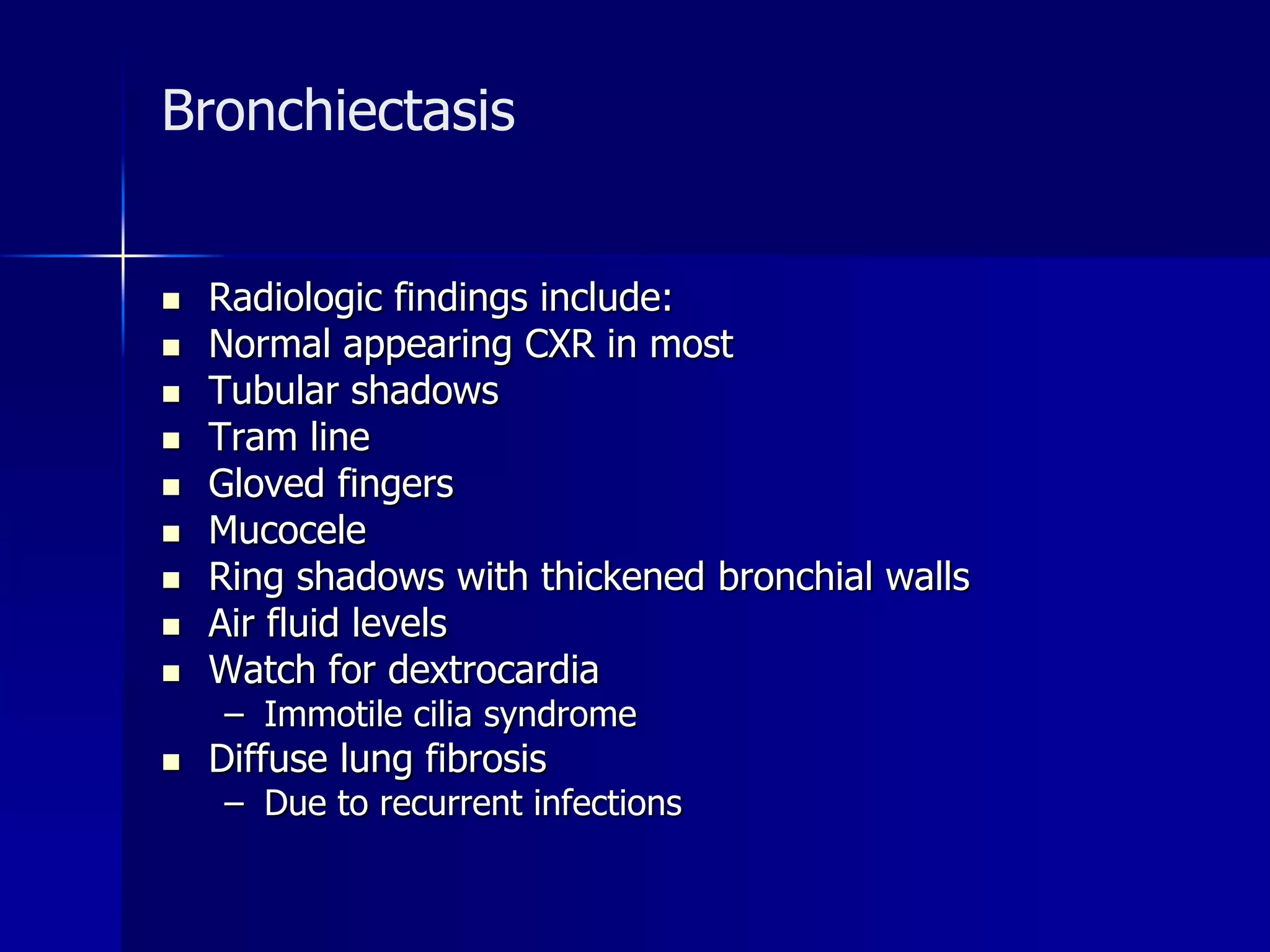 Bronchiectasis 
 Radiologic findings include: 
 Normal appearing CXR in most 
 Tubular shadows 
 Tram line 
 Gloved fingers 
 Mucocele 
 Ring shadows with thickened bronchial walls 
 Air fluid levels 
 Watch for dextrocardia 
– Immotile cilia syndrome 
 Diffuse lung fibrosis 
– Due to recurrent infections 
 