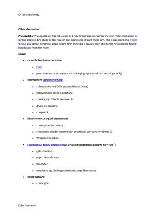 Dr Doha Rasheedy
Doha Rasheedy
Other aberrant air:
Pneumobilia: Pneumobilia is typically seen as linear branching gas within the liver most prominent in
central large calibre ducts as the flow of bile pushes gas toward the hilum. This is in contrast to portal
venous gas where peripheral small calibre branching gas is usually seen due to the hepatopetal flow of
blood away from the hilum.
Causes
recent biliary instrumentation
o ERCP
o percutaneous or intraoperative cholangiography (small amount of gas only)
incompetent sphincter of Oddi
o sphincterotomy (~50% pneumobilia at 1 year)
o following passage of a gallstone
o scarring e.g. chronic pancreatitis
o drugs e.g. atropine
o congenital
biliary-enteric surgical anastomosis
o cholecystoenterostomy
o choledochoduodenostomy (with or without bile sump syndrome 2)
o Whipple procedure
spontaneous biliary-enteric fistula (cholecystoduodenal accounts for ~70% 3
)
o gallstone ileus
o peptic ulcer disease
o traumatic
o neoplasm, eg. cholangiocarcinoma, ampullary cancer
infection (rare)
o cholangitis
 