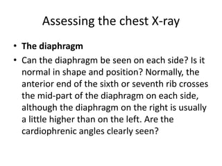 Assessing the chest X-ray
• The diaphragm
• Can the diaphragm be seen on each side? Is it
normal in shape and position? Normally, the
anterior end of the sixth or seventh rib crosses
the mid-part of the diaphragm on each side,
although the diaphragm on the right is usually
a little higher than on the left. Are the
cardiophrenic angles clearly seen?
 