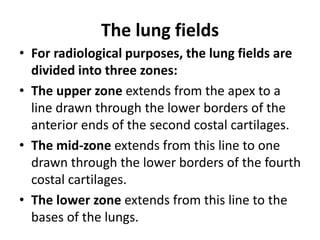 The lung fields
• For radiological purposes, the lung fields are
divided into three zones:
• The upper zone extends from the apex to a
line drawn through the lower borders of the
anterior ends of the second costal cartilages.
• The mid-zone extends from this line to one
drawn through the lower borders of the fourth
costal cartilages.
• The lower zone extends from this line to the
bases of the lungs.
 
