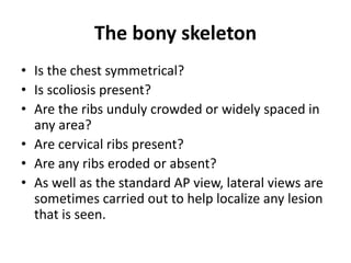 The bony skeleton
• Is the chest symmetrical?
• Is scoliosis present?
• Are the ribs unduly crowded or widely spaced in
any area?
• Are cervical ribs present?
• Are any ribs eroded or absent?
• As well as the standard AP view, lateral views are
sometimes carried out to help localize any lesion
that is seen.
 
