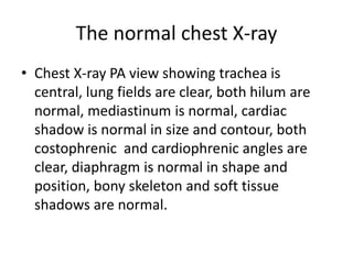 The normal chest X-ray
• Chest X-ray PA view showing trachea is
central, lung fields are clear, both hilum are
normal, mediastinum is normal, cardiac
shadow is normal in size and contour, both
costophrenic and cardiophrenic angles are
clear, diaphragm is normal in shape and
position, bony skeleton and soft tissue
shadows are normal.
 