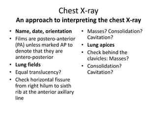 Chest X-ray
An approach to interpreting the chest X-ray
• Name, date, orientation
• Films are postero-anterior
(PA) unless marked AP to
denote that they are
antero-posterior
• Lung fields
• Equal translucency?
• Check horizontal fissure
from right hilum to sixth
rib at the anterior axillary
line
• Masses? Consolidation?
Cavitation?
• Lung apices
• Check behind the
clavicles: Masses?
• Consolidation?
Cavitation?
 