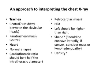 An approach to interpreting the chest X-ray
• Trachea
• Central? (Midway
between the clavicular
heads)
• Paratracheal mass?
Goitre?
• Heart
• Normal shape?
• Cardiothoracic ratio
should be < half the
intrathoracic diameter)
• Retrocardiac mass?
• Hila
• Left should be higher
than right
• Shape? (Should be
concave laterally; if
convex, consider mass or
lymphadenopathy)
• Density?
 