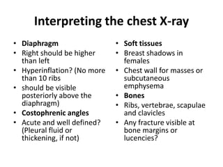 Interpreting the chest X-ray
• Diaphragm
• Right should be higher
than left
• Hyperinflation? (No more
than 10 ribs
• should be visible
posteriorly above the
diaphragm)
• Costophrenic angles
• Acute and well defined?
(Pleural fluid or
thickening, if not)
• Soft tissues
• Breast shadows in
females
• Chest wall for masses or
subcutaneous
emphysema
• Bones
• Ribs, vertebrae, scapulae
and clavicles
• Any fracture visible at
bone margins or
lucencies?
 