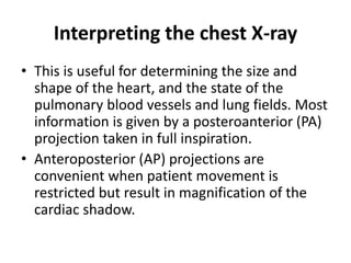 Interpreting the chest X-ray
• This is useful for determining the size and
shape of the heart, and the state of the
pulmonary blood vessels and lung fields. Most
information is given by a posteroanterior (PA)
projection taken in full inspiration.
• Anteroposterior (AP) projections are
convenient when patient movement is
restricted but result in magnification of the
cardiac shadow.
 