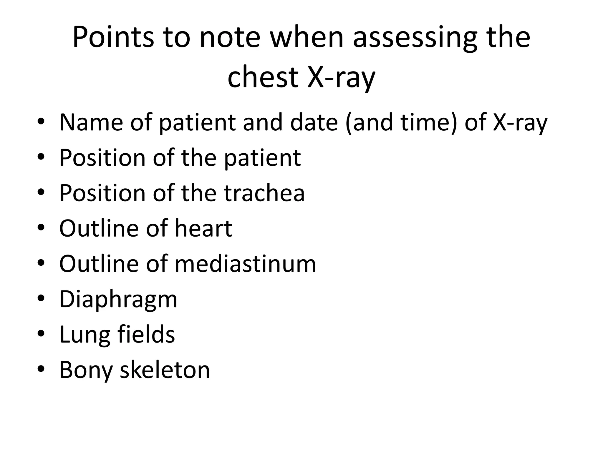 Points to note when assessing the
chest X-ray
• Name of patient and date (and time) of X-ray
• Position of the patient
• Position of the trachea
• Outline of heart
• Outline of mediastinum
• Diaphragm
• Lung fields
• Bony skeleton
 