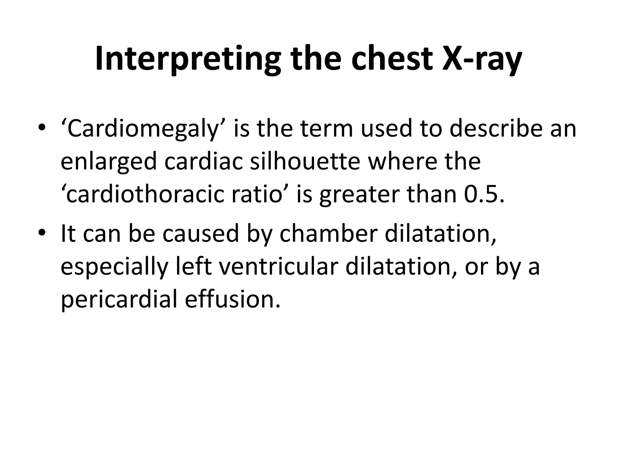 Interpreting the chest X-ray
• ‘Cardiomegaly’ is the term used to describe an
enlarged cardiac silhouette where the
‘cardiothoracic ratio’ is greater than 0.5.
• It can be caused by chamber dilatation,
especially left ventricular dilatation, or by a
pericardial effusion.
 