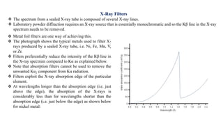  Metal foil filters are one way of achieving this.
 The photograph shows the typical metals used to filter X-
rays produced by a sealed X-ray tube, i.e. Ni, Fe, Mn, V,
or Zr.
 Filters preferentially reduce the intensity of the Kβ line in
the X-ray spectrum compared to Kα as explained below.
 Note that absorption filters cannot be used to remove the
unwanted Kα2 component from Kα radiation.
 Filters exploit the X-ray absorption edge of the particular
element.
 At wavelengths longer than the absorption edge (i.e. just
above the edge), the absorption of the X-rays is
considerably less than for wavelengths shorter than the
absorption edge (i.e. just below the edge) as shown below
for nickel metal:
X-Ray Filters
 The spectrum from a sealed X-ray tube is composed of several X-ray lines.
 Laboratory powder diffraction requires an X-ray source that is essentially monochromatic and so the Kβ line in the X-ray
spectrum needs to be removed.
 