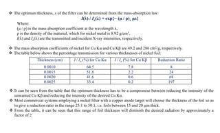  The optimum thickness, x of the filter can be determined from the mass-absorption law:
I(λ) / Io(λ) = exp{− (μ / ρ)λ ρx}
Where:
(μ / ρ) is the mass absorption coefficient at the wavelength λ,
ρ is the density of the material, which for nickel metal is 8.92 g/cm3,
I(λ) and Io(λ) are the transmitted and incident X-ray intensities, respectively.
 The mass absorption coefficients of nickel for Cu Kα and Cu Kβ are 49.2 and 286 cm2/g, respectively.
 The table below shows the percentage transmission for various thicknesses of nickel foil:
Thickness (cm) I / Io (%) for Cu Kα I / Io (%) for Cu Kβ Reduction Ratio
0.0010 64.5 7.8 8
0.0015 51.8 2.2 24
0.0020 41.6 0.6 68
0.0025 33.4 0.2 197
 It can be seen from the table that the optimum thickness has to be a compromise between reducing the intensity of the
unwanted Cu Kβ and reducing the intensity of the desired Cu Kα.
 Most commercial systems employing a nickel filter with a copper anode target will choose the thickness of the foil so as
to give a reduction ratio in the range 25:1 to 50:1, i.e. foils between 15 and 20 µm thick.
 From the table, it can be seen that this range of foil thickness will diminish the desired radiation by approximately a
factor of 2
 