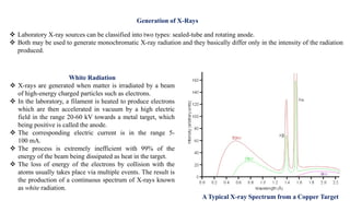  Laboratory X-ray sources can be classified into two types: sealed-tube and rotating anode.
 Both may be used to generate monochromatic X-ray radiation and they basically differ only in the intensity of the radiation
produced.
A Typical X-ray Spectrum from a Copper Target
White Radiation
 X-rays are generated when matter is irradiated by a beam
of high-energy charged particles such as electrons.
 In the laboratory, a filament is heated to produce electrons
which are then accelerated in vacuum by a high electric
field in the range 20-60 kV towards a metal target, which
being positive is called the anode.
 The corresponding electric current is in the range 5-
100 mA.
 The process is extremely inefficient with 99% of the
energy of the beam being dissipated as heat in the target.
 The loss of energy of the electrons by collision with the
atoms usually takes place via multiple events. The result is
the production of a continuous spectrum of X-rays known
as white radiation.
Generation of X-Rays
 