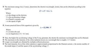  The maximum energy lost, E (max), determines the shortest wavelength, λ(min), that can be obtained according to the
equation
E = e V = h c / λ
Where:
e is the charge on the electron,
V is the accelerating voltage,
h is Planck's constant, and
c is the speed of light.
 A more practical form of this equation is given by
λ = 12.398 / V
Where:
V is in kilovolts and
λ is in Angstroms (1 Å = 0.1 nm).
 Thus, the higher the accelerating voltage of the X-ray generator, the shorter the minimum wavelength that can be obtained.
 The maximum in the intensity of the white radiation occurs at a wavelength that is roughly 1.5× λ(min).
 Longer wavelengths are obtained by multiple-collision processes.
 The total intensity, I(w) of the white radiation is approximately proportional to the filament current, i, the atomic number of
the anode target, Z, and the square of the accelerating voltage, V.
 