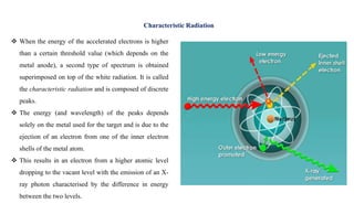  When the energy of the accelerated electrons is higher
than a certain threshold value (which depends on the
metal anode), a second type of spectrum is obtained
superimposed on top of the white radiation. It is called
the characteristic radiation and is composed of discrete
peaks.
 The energy (and wavelength) of the peaks depends
solely on the metal used for the target and is due to the
ejection of an electron from one of the inner electron
shells of the metal atom.
 This results in an electron from a higher atomic level
dropping to the vacant level with the emission of an X-
ray photon characterised by the difference in energy
between the two levels.
Characteristic Radiation
 
