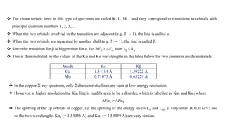  The characteristic lines in this type of spectrum are called K, L, M,... and they correspond to transitions to orbitals with
principal quantum numbers 1, 2, 3,...
 When the two orbitals involved in the transition are adjacent (e.g. 2 → 1), the line is called α.
 When the two orbitals are separated by another shell (e.g. 3 → 1), the line is called β.
 Since the transition for β is bigger than for α, i.e. ΔEβ > ΔEα, then λβ < λα.
 This is demonstrated by the values of the Kα and Kα wavelengths in the table below for two common anode materials:
Anode Kα Kβ
Cu 1.54184 Å 1.39222 Å
Mo 0.71073 Å 0.63229 Å
 In the copper X-ray spectrum, only 2 characteristic lines are seen at low-energy resolution.
 However, at higher resolution the Kα1 line is readily seen to be a doublet, which is labelled as Kα1 and Kα2 where
ΔEα1 > ΔEα2.
 The splitting of the 2p orbitals in copper, i.e. the splitting of the energy levels LII and LIII, is very small (0.020 keV) and
so the two wavelengths Kα1 (= 1.54056 Å) and Kα2 (= 1.54439 Å) are very similar.
 
