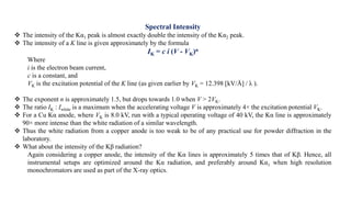 Spectral Intensity
 The intensity of the Kα1 peak is almost exactly double the intensity of the Kα2 peak.
 The intensity of a K line is given approximately by the formula
IK = c i (V - VK)n
Where
i is the electron beam current,
c is a constant, and
VK is the excitation potential of the K line (as given earlier by VK = 12.398 [kV/Å] / λ ).
 The exponent n is approximately 1.5, but drops towards 1.0 when V > 2VK.
 The ratio IK : Iwhite is a maximum when the accelerating voltage V is approximately 4× the excitation potential VK.
 For a Cu Kα anode, where VK is 8.0 kV, run with a typical operating voltage of 40 kV, the Kα line is approximately
90× more intense than the white radiation of a similar wavelength.
 Thus the white radiation from a copper anode is too weak to be of any practical use for powder diffraction in the
laboratory.
 What about the intensity of the Kβ radiation?
Again considering a copper anode, the intensity of the Kα lines is approximately 5 times that of Kβ. Hence, all
instrumental setups are optimized around the Kα radiation, and preferably around Kα1 when high resolution
monochromators are used as part of the X-ray optics.
 