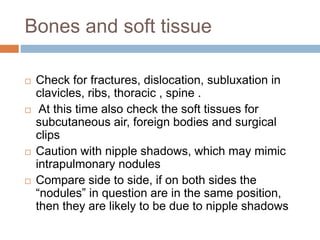 Bones and soft tissue
 Check for fractures, dislocation, subluxation in
clavicles, ribs, thoracic , spine .
 At this time also check the soft tissues for
subcutaneous air, foreign bodies and surgical
clips
 Caution with nipple shadows, which may mimic
intrapulmonary nodules
 Compare side to side, if on both sides the
“nodules” in question are in the same position,
then they are likely to be due to nipple shadows
 