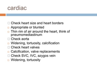 cardiac
Check heart size and heart borders
 Appropriate or blunted
 Thin rim of air around the heart, think of
pneumomediastinum
Check aorta
 Widening, tortuosity, calcification
Check heart valves
 Calcification, valve replacements
Check SVC, IVC, azygos vein
 Widening, tortuosity
 