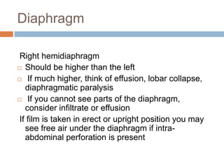 Diaphragm
Right hemidiaphragm
 Should be higher than the left
 If much higher, think of effusion, lobar collapse,
diaphragmatic paralysis
 If you cannot see parts of the diaphragm,
consider infiltrate or effusion
If film is taken in erect or upright position you may
see free air under the diaphragm if intra-
abdominal perforation is present
 