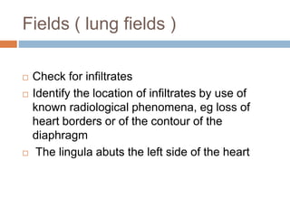 Fields ( lung fields )
 Check for infiltrates
 Identify the location of infiltrates by use of
known radiological phenomena, eg loss of
heart borders or of the contour of the
diaphragm
 The lingula abuts the left side of the heart
 