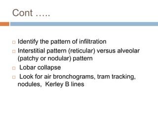 Cont …..
 Identify the pattern of infiltration
 Interstitial pattern (reticular) versus alveolar
(patchy or nodular) pattern
 Lobar collapse
 Look for air bronchograms, tram tracking,
nodules, Kerley B lines
 