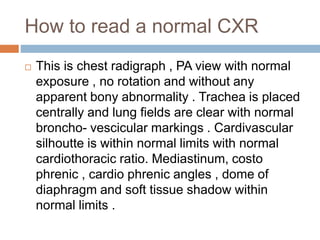 How to read a normal CXR
 This is chest radigraph , PA view with normal
exposure , no rotation and without any
apparent bony abnormality . Trachea is placed
centrally and lung fields are clear with normal
broncho- vescicular markings . Cardivascular
silhoutte is within normal limits with normal
cardiothoracic ratio. Mediastinum, costo
phrenic , cardio phrenic angles , dome of
diaphragm and soft tissue shadow within
normal limits .
 