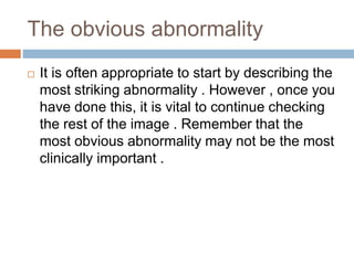 The obvious abnormality
 It is often appropriate to start by describing the
most striking abnormality . However , once you
have done this, it is vital to continue checking
the rest of the image . Remember that the
most obvious abnormality may not be the most
clinically important .
 