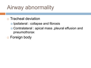 Airway abnormality
 Tracheal deviation
 Ipsilateral : collapse and fibrosis
 Contralateral : apical mass ,pleural effusion and
pneumothorax
 Foreign body
 