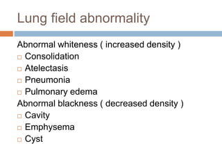 Lung field abnormality
Abnormal whiteness ( increased density )
 Consolidation
 Atelectasis
 Pneumonia
 Pulmonary edema
Abnormal blackness ( decreased density )
 Cavity
 Emphysema
 Cyst
 