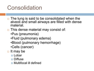 Consolidation
 The lung is said to be consolidated when the
alveoli and small airways are filled with dense
material.
 This dense material may consist of:
•Pus (pneumonia)
•Fluid (pulmonary edema)
•Blood (pulmonary hemorrhage)
•Cells (cancer)
 It may be
 Lobar
 Diffuse
 Multifocal ill defined
 