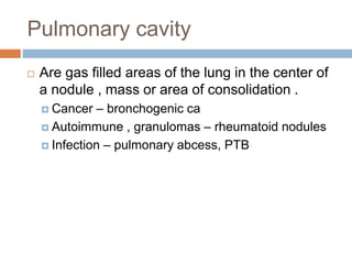 Pulmonary cavity
 Are gas filled areas of the lung in the center of
a nodule , mass or area of consolidation .
 Cancer – bronchogenic ca
 Autoimmune , granulomas – rheumatoid nodules
 Infection – pulmonary abcess, PTB
 