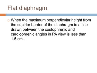 Flat diaphragm
 When the maximum perpendicular height from
the supirior border of the diaphragm to a line
drawn between the costophrenic and
cardiophrenic angles in PA view is less than
1.5 cm .
 