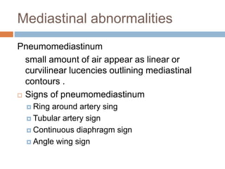 Mediastinal abnormalities
Pneumomediastinum
small amount of air appear as linear or
curvilinear lucencies outlining mediastinal
contours .
 Signs of pneumomediastinum
 Ring around artery sing
 Tubular artery sign
 Continuous diaphragm sign
 Angle wing sign
 
