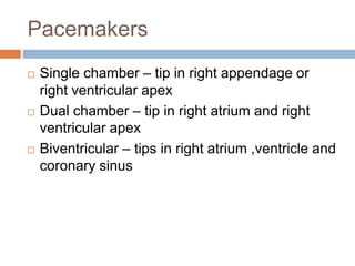 Pacemakers
 Single chamber – tip in right appendage or
right ventricular apex
 Dual chamber – tip in right atrium and right
ventricular apex
 Biventricular – tips in right atrium ,ventricle and
coronary sinus
 