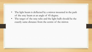 • The light beam is deflected by a mirror mounted in the path
of the xray beam at an angle of 45 degree.
• The target of the xray tube and the light bulb should be the
exactly same distance from the centre of the mirror.
 