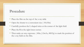 Procedure
• Place the film on the top of the x-ray table
• Open the shutter to a convenient size ( 10x10in)
• Carefully position the L shaped wires at the corner of the light field
• Place the R in the right lower corner.
• Then make an xray exposure. ( 40in.,3.3mAs, 40kVp) to mark the position of
the x-ray field on the film.
 