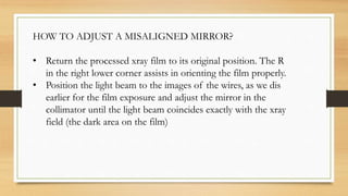 HOW TO ADJUST A MISALIGNED MIRROR?
• Return the processed xray film to its original position. The R
in the right lower corner assists in orienting the film properly.
• Position the light beam to the images of the wires, as we dis
earlier for the film exposure and adjust the mirror in the
collimator until the light beam coincides exactly with the xray
field (the dark area on the film)
 