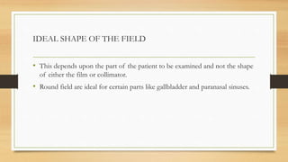 IDEAL SHAPE OF THE FIELD
• This depends upon the part of the patient to be examined and not the shape
of either the film or collimator.
• Round field are ideal for certain parts like gallbladder and paranasal sinuses.
 