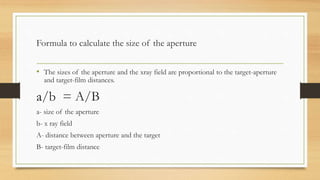 Formula to calculate the size of the aperture
• The sizes of the aperture and the xray field are proportional to the target-aperture
and target-film distances.
a/b = A/B
a- size of the aperture
b- x ray field
A- distance between aperture and the target
B- target-film distance
 