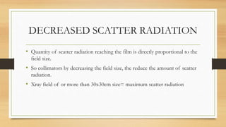 DECREASED SCATTER RADIATION
• Quantity of scatter radiation reaching the film is directly proportional to the
field size.
• So collimators by decreasing the field size, the reduce the amount of scatter
radiation.
• Xray field of or more than 30x30cm size= maximum scatter radiation
 