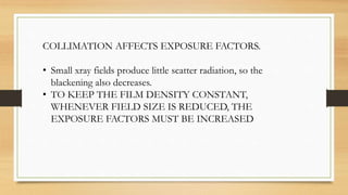 COLLIMATION AFFECTS EXPOSURE FACTORS.
• Small xray fields produce little scatter radiation, so the
blackening also decreases.
• TO KEEP THE FILM DENSITY CONSTANT,
WHENEVER FIELD SIZE IS REDUCED, THE
EXPOSURE FACTORS MUST BE INCREASED
 