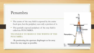 Penumbra
• The centre of the xray field is exposed by the entire
focal spot, but the periphery sees only a portion of it.
• This partially exposed periphery of the xray field is
called the PENUMBRA.
TECHNIQUE TO REDUCE THE WIDTH OF THE
PENUMBRA:
- By positioning the aperture diaphragm as far away
from the xray target as possible.
 
