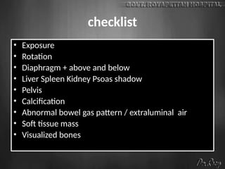checklist
• Exposure
• Rotation
• Diaphragm + above and below
• Liver Spleen Kidney Psoas shadow
• Pelvis
• Calcification
• Abnormal bowel gas pattern / extraluminal air
• Soft tissue mass
• Visualized bones
 