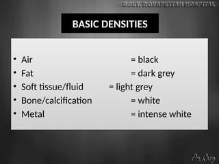 BASIC DENSITIES
• Air = black
• Fat = dark grey
• Soft tissue/fluid = light grey
• Bone/calcification = white
• Metal = intense white
 