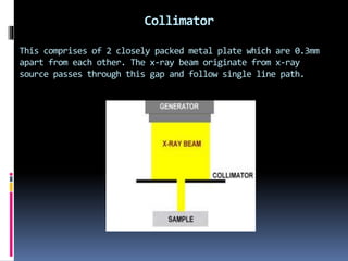 Collimator
This comprises of 2 closely packed metal plate which are 0.3mm
apart from each other. The x-ray beam originate from x-ray
source passes through this gap and follow single line path.
 