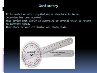Goniometry
It is device on which crystal whose structure is to be
determine has been mounted.
This device spin slowly in according to crystal which to rotate
on constant speed.
This place between collimator and photo plate.
 