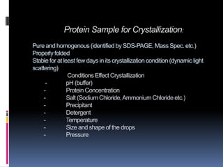 Protein Sample for Crystallization:
Pure and homogenous (identified by SDS-PAGE, Mass Spec. etc.)
Properly folded
Stable for at least few days in its crystallization condition (dynamic light
scattering)
Conditions Effect Crystallization
- pH (buffer)
- Protein Concentration
- Salt (Sodium Chloride,AmmoniumChloride etc.)
- Precipitant
- Detergent
- Temperature
- Size and shape of the drops
- Pressure
 