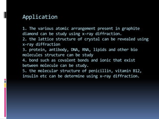 Application
1. The various atomic arrangement present in graphite
diamond can be study using x-ray diffraction.
2. the lattice structure of crystal can be revealed using
x-ray diffraction
3. protein, antibody, DNA, RNA, lipids and other bio
molecules structure can be study
4. bond such as covalent bonds and ionic that exist
between molecule can be study.
5. the molecular structure of penicillin, vitamin B12,
insulin etc can be determine using x-ray diffraction.
 