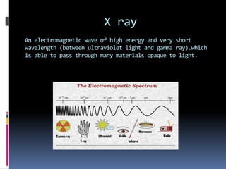 X ray
An electromagnetic wave of high energy and very short
wavelength (between ultraviolet light and gamma ray).which
is able to pass through many materials opaque to light.
 