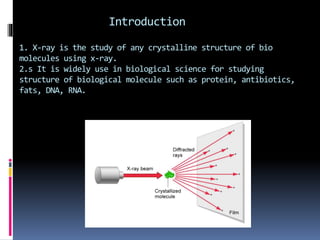 Introduction
1. X-ray is the study of any crystalline structure of bio
molecules using x-ray.
2.s It is widely use in biological science for studying
structure of biological molecule such as protein, antibiotics,
fats, DNA, RNA.
 